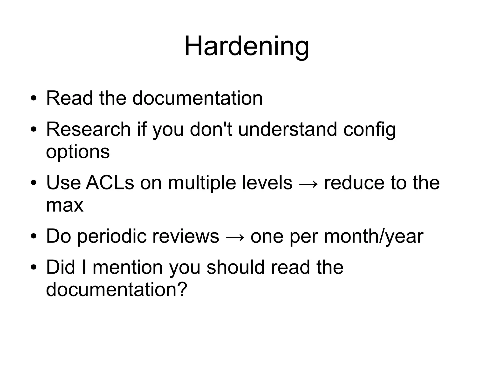 Hardening
●   Read the documentation
●   Research if you don't understand config
    options
●   Use ACLs on multiple levels → reduce to the
    max
●   Do periodic reviews → one per month/year
●   Did I mention you should read the
    documentation?
 