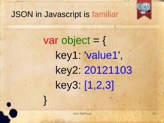 JSON in Javascript is familiar


        var object = {
          key1: 'value1',
          key2: 20121103
          key3: [1,2,3]
        }
                 2012 PHPConf    16
 