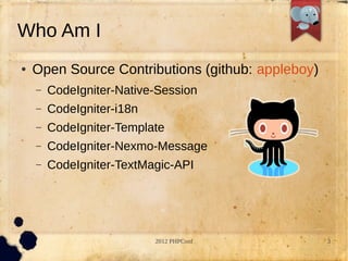 Who Am I
   Open Source Contributions (github: appleboy)
    C   CodeIgniter-Native-Session
    C   CodeIgniter-i18n
    C   CodeIgniter-Template
    C   CodeIgniter-Nexmo-Message
    C   CodeIgniter-TextMagic-API




                           2012 PHPConf            3
 
