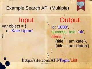 Example Search API (Multiple)

         Input              {            Output
var object = {                      id: '1000',
   q: 'Kate Upton'                  success_text: 'ok',
};                                  items: [
                                       {title: 'I am kate'},
                                       {title: 'I am Upton'}
                                    ]
                         }
           http://site.com/API/Topic/List
                     2012 PHPConf                        44
 