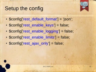Setup the config
   $config['rest_default_format'] = 'json';
   $config['rest_enable_keys'] = false;
   $config['rest_enable_logging'] = false;
   $config['rest_enable_limits'] = false;
   $config['rest_ajax_only'] = false;




                         2012 PHPConf          58
 