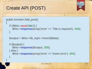 Create API (POST)

public function Add_post()
{
  if (!$this->post('title')) {
      $this->response(array('error' => 'Title is required'), 404);
  }

    $output = $this->lib_topic->insert($data);

    if ($output) {
        $this->response($output, 200);
    } else {
        $this->response(array('error' => 'Insert error'), 404);
    }
}
                                2012 PHPConf                         66
 