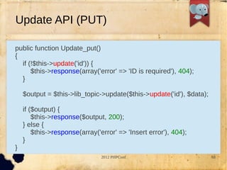 Update API (PUT)

public function Update_put()
{
  if (!$this->update('id')) {
      $this->response(array('error' => 'ID is required'), 404);
  }

    $output = $this->lib_topic->update($this->update('id'), $data);

    if ($output) {
        $this->response($output, 200);
    } else {
        $this->response(array('error' => 'Insert error'), 404);
    }
}
                                2012 PHPConf                          68
 