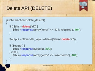 Delete API (DELETE)

public function Delete_delete()
{
  if (!$this->delete('id')) {
      $this->response(array('error' => 'ID is required'), 404);
  }

    $output = $this->lib_topic->delete($this->delete('id'));

    if ($output) {
        $this->response($output, 200);
    } else {
        $this->response(array('error' => 'Insert error'), 404);
    }
}
                                2012 PHPConf                      70
 