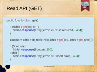 Read API (GET)

public function List_get()
{
  if (!$this->get('id') or ) {
      $this->response(array('error' => 'ID is required'), 404);
  }

    $output = $this->lib_topic->list($this->get('id'), $this->get('type'));

    if ($output) {
        $this->response($output, 200);
    } else {
        $this->response(array('error' => 'Insert error'), 404);
    }
}
                                2012 PHPConf                            72
 