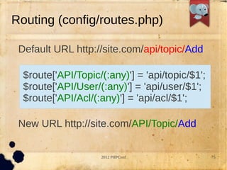 Routing (config/routes.php)

 Default URL http://site.com/api/topic/Add

  $route['API/Topic/(:any)'] = 'api/topic/$1';
  $route['API/User/(:any)'] = 'api/user/$1';
  $route['API/Acl/(:any)'] = 'api/acl/$1';

 New URL http://site.com/API/Topic/Add


                    2012 PHPConf                 75
 