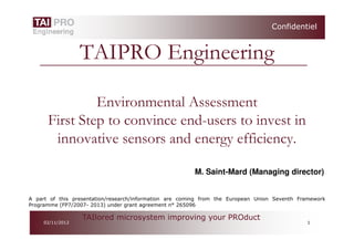 Confidentiel


                  TAIPRO Engineering

               Environmental Assessment
      First Step to convince end-users to invest in
       innovative sensors and energy efficiency.

                                                        M. Saint-Mard (Managing director)


A part of this presentation/research/information are coming from the European Union Seventh Framework
Programme (FP7/2007- 2013) under grant agreement n° 265096

                  TAIlored microsystem improving your PROduct
     02/11/2012                                                                               1
 