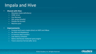 Impala	
  and	
  Hive	
  
•     Shared	
  with	
  Hive:	
  
        –    Metadata	
  (table	
  deﬁni/ons)	
  
        –    ODBC	
  driver	
  
        –    Hue	
  Beeswax	
  
        –    SQL	
  syntax	
  (HiveQL)	
  
        –    Flexible	
  ﬁle	
  formats	
  
        –    Machine	
  pool	
  

•     Improvements:	
  
        –    Purpose-­‐built	
  query	
  engine	
  direct	
  on	
  HDFS	
  and	
  HBase	
  
        –    No	
  JVM	
  and	
  MapReduce	
  
        –    In-­‐memory	
  data	
  transfers	
  
        –    Low-­‐latency	
  scheduler	
  
        –    Na/ve	
  distributed	
  rela/onal	
  query	
  engine	
  
        –    Trevni	
  columnar	
  format	
  (arer	
  v0.1)	
  




                                                               ©2012	
  Cloudera,	
  Inc.	
  All	
  Rights	
  Reserved.	
  
 