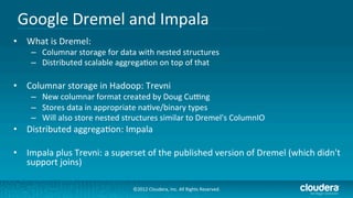 Google	
  Dremel	
  and	
  Impala	
  
•  What	
  is	
  Dremel:	
  
      –  Columnar	
  storage	
  for	
  data	
  with	
  nested	
  structures	
  
      –  Distributed	
  scalable	
  aggrega/on	
  on	
  top	
  of	
  that	
  

•  Columnar	
  storage	
  in	
  Hadoop:	
  Trevni	
  
      –  New	
  columnar	
  format	
  created	
  by	
  Doug	
  Cuung	
  
      –  Stores	
  data	
  in	
  appropriate	
  na/ve/binary	
  types	
  
      –  Will	
  also	
  store	
  nested	
  structures	
  similar	
  to	
  Dremel's	
  ColumnIO	
  
•  Distributed	
  aggrega/on:	
  Impala	
  

•  Impala	
  plus	
  Trevni:	
  a	
  superset	
  of	
  the	
  published	
  version	
  of	
  Dremel	
  (which	
  didn't	
  
   support	
  joins)	
  

                                              ©2012	
  Cloudera,	
  Inc.	
  All	
  Rights	
  Reserved.	
  
 