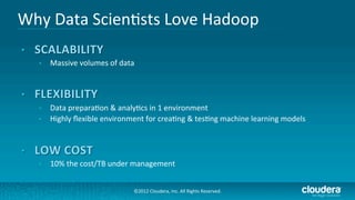 Why	
  Data	
  Scien/sts	
  Love	
  Hadoop	
  
                                 	
  
    •    Massive	
  volumes	
  of	
  data	
  


                          	
  
    •    Data	
  prepara/on	
  &	
  analy/cs	
  in	
  1	
  environment	
  
    •    Highly	
  ﬂexible	
  environment	
  for	
  crea/ng	
  &	
  tes/ng	
  machine	
  learning	
  models	
  


                          	
  
    •    10%	
  the	
  cost/TB	
  under	
  management	
  


                                           ©2012	
  Cloudera,	
  Inc.	
  All	
  Rights	
  Reserved.	
  
 