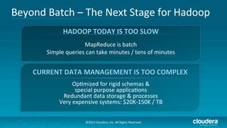 Beyond	
  Batch	
  –	
  The	
  Next	
  Stage	
  for	
  Hadoop	
  
                    HADOOP	
  TODAY	
  IS	
  TOO	
  SLOW	
  
                             MapReduce	
  is	
  batch	
  
           Simple	
  queries	
  can	
  take	
  minutes	
  /	
  tens	
  of	
  minutes	
  
                                               	
  
                              	
  
      CURRENT	
  DATA	
  MANAGEMENT	
  IS	
  TOO	
  COMPLEX	
  
                         Op/mized	
  for	
  rigid	
  schemas	
  &	
  	
  
                           special	
  purpose	
  applica/ons	
  
                   Redundant	
  data	
  storage	
  &	
  processes	
  
                  Very	
  expensive	
  systems:	
  $20K-­‐150K	
  /	
  TB	
  
                                                          	
  
                                  ©2012	
  Cloudera,	
  Inc.	
  All	
  Rights	
  Reserved.	
  
 