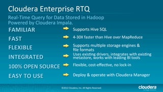 Cloudera	
  Enterprise	
  RTQ	
  
Real-­‐Time	
  Query	
  for	
  Data	
  Stored	
  in	
  Hadoop	
  	
  
Powered	
  by	
  Cloudera	
  Impala.	
  
                                                      Supports	
  Hive	
  SQL	
  
                                                      4-­‐30X	
  faster	
  than	
  Hive	
  over	
  MapReduce	
  
                                                      Supports	
  mul/ple	
  storage	
  engines	
  &	
  	
  
                                                      ﬁle	
  formats	
  
                                                      Uses	
  exis/ng	
  drivers,	
  integrates	
  with	
  exis/ng	
  
                                                      metastore,	
  works	
  with	
  leading	
  BI	
  tools	
  
                                                      Flexible,	
  cost-­‐eﬀec/ve,	
  no	
  lock-­‐in	
  

                                                      Deploy	
  &	
  operate	
  with	
  Cloudera	
  Manager	
  

                                     ©2012	
  Cloudera,	
  Inc.	
  All	
  Rights	
  Reserved.	
  
 