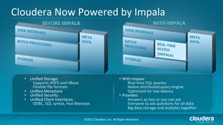 Cloudera	
  Now	
  Powered	
  by	
  Impala	
  
                BEFORE	
  IMPALA	
                                                                                WITH	
  IMPALA	
  
                                                                                        USER	
  INTERFACE	
  



                                                                                        BATCH	
  PROCESSING	
          REAL-­‐TIME	
  ACCESS	
  




   •  Uniﬁed	
  Storage:	
                                                          •  With	
  Impala:	
  	
  
       Supports	
  HDFS	
  and	
  HBase	
                                                 Real-­‐/me	
  SQL	
  queries	
  
       Flexible	
  ﬁle	
  formats	
                                                       Na/ve	
  distributed	
  query	
  engine	
  
   •  Uniﬁed	
  Metastore	
                                                               Op/mized	
  for	
  low-­‐latency	
  
   •  Uniﬁed	
  Security	
                                                          •  Provides:	
  
   •  Uniﬁed	
  Client	
  Interfaces:	
                                                   Answers	
  as	
  fast	
  as	
  you	
  can	
  ask	
  
       ODBC,	
  SQL	
  syntax,	
  Hue	
  Beeswax	
                                        Everyone	
  to	
  ask	
  ques/ons	
  for	
  all	
  data	
  
                                                                                          Big	
  data	
  storage	
  and	
  analy/cs	
  together	
  

                                               ©2012	
  Cloudera,	
  Inc.	
  All	
  Rights	
  Reserved.	
  
 