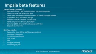 Impala	
  beta	
  features	
  
Today	
  (Cloudera	
  Impala	
  0.1):	
  
•   Nearly	
  all	
  of	
  Hive's	
  SQL,	
  including	
  insert,	
  join,	
  and	
  subqueries	
  
•   Query	
  results	
  4-­‐30X	
  faster	
  than	
  Hive	
  
•   Same	
  open	
  Hive	
  metadata	
  model	
  =>	
  easy	
  to	
  create	
  &	
  change	
  schema	
  
•   Support	
  for	
  HDFS	
  and	
  HBase	
  storage	
  
•   HDFS	
  ﬁle	
  formats:	
  TextFile,	
  SequenceFile	
  
•   HDFS	
  compression:	
  Snappy,	
  GZIP,	
  BZIP	
  
•   Common	
  ODBC	
  driver	
  and	
  Hue	
  Beeswax	
  with	
  Hive	
  
•   Separate	
  CLI	
  than	
  Hive	
  

Next	
  few	
  months:	
  
•     Support	
  for	
  Avro,	
  RCFile	
  &	
  LZO	
  compressed	
  text	
  
•     Addi/onal	
  OS	
  support	
  
•     Trevni	
  columnar	
  format	
  
•     JDBC	
  driver	
  
•     DDL	
  
•     Straggler	
  handling	
  
•     Increased	
  join	
  perf	
  


                                                                  ©2012	
  Cloudera,	
  Inc.	
  All	
  Rights	
  Reserved.	
  
 