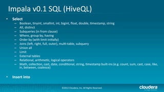 Impala	
  v0.1	
  SQL	
  (HiveQL)	
  
•    Select	
  
      –    Boolean,	
  /nyint,	
  smallint,	
  int,	
  bigint,	
  ﬂoat,	
  double,	
  /mestamp,	
  string	
  
      –    All,	
  dis/nct	
  
      –    Subqueries	
  (in	
  from	
  clause)	
  
      –    Where,	
  group	
  by,	
  having	
  
      –    Order	
  by	
  (with	
  limit	
  ini/ally)	
  
      –    Joins	
  (ler,	
  right,	
  full,	
  outer),	
  mul/-­‐table,	
  subquery	
  
      –    Union	
  all	
  
      –    Limit	
  
      –    External	
  tables	
  
      –    Rela/onal,	
  arithme/c,	
  logical	
  operators	
  
      –    Math,	
  collec/on,	
  cast,	
  date,	
  condi/onal,	
  string,	
  /mestamp	
  built-­‐ins	
  (e.g.	
  count,	
  sum,	
  cast,	
  case,	
  like,	
  
           in,	
  between,	
  coalesce)	
  

•    Insert	
  into	
  

                                                        ©2012	
  Cloudera,	
  Inc.	
  All	
  Rights	
  Reserved.	
  
 