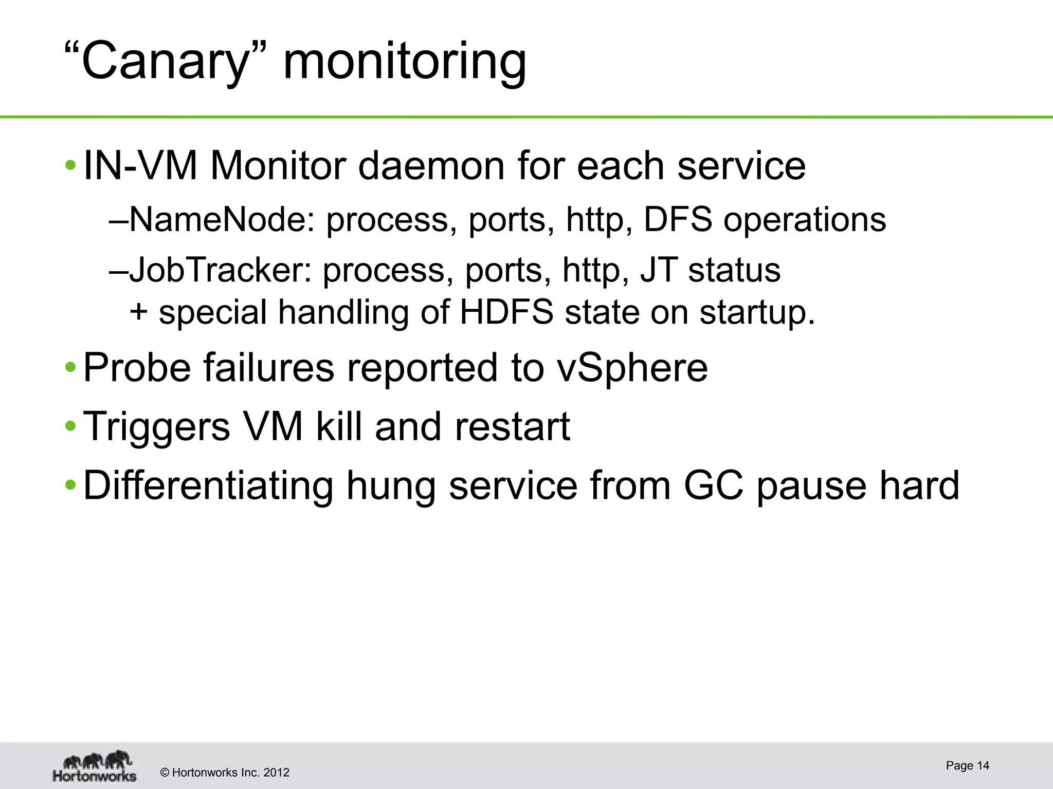 “Canary” monitoring
• IN-VM Monitor daemon for each service
  –NameNode: process, ports, http, DFS operations
  –JobTracker: process, ports, http, JT status
   + special handling of HDFS state on startup.
• Probe failures reported to vSphere
• Triggers VM kill and restart
• Differentiating hung service from GC pause hard




                                                    Page 14
     © Hortonworks Inc. 2012
 