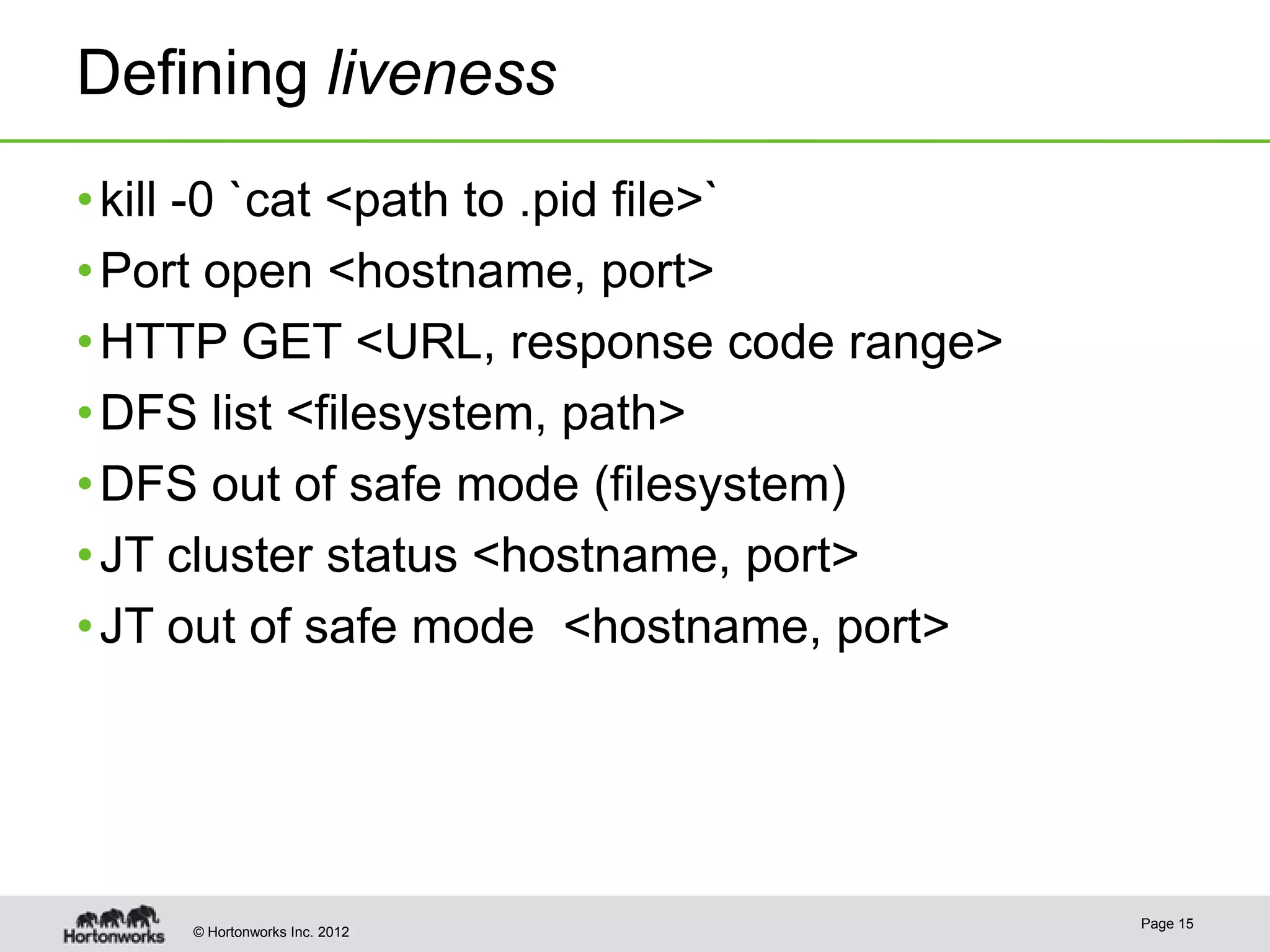 Defining liveness
• kill -0 `cat <path to .pid file>`
• Port open <hostname, port>
• HTTP GET <URL, response code range>
• DFS list <filesystem, path>
• DFS out of safe mode (filesystem)
• JT cluster status <hostname, port>
• JT out of safe mode <hostname, port>




                                         Page 15
    © Hortonworks Inc. 2012
 