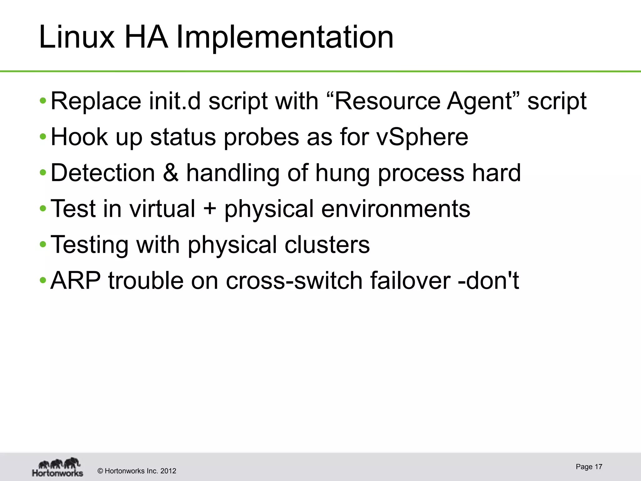 Linux HA Implementation
• Replace init.d script with “Resource Agent” script
• Hook up status probes as for vSphere
• Detection & handling of hung process hard
• Test in virtual + physical environments
• Testing with physical clusters
• ARP trouble on cross-switch failover -don't




                                                  Page 17
     © Hortonworks Inc. 2012
 