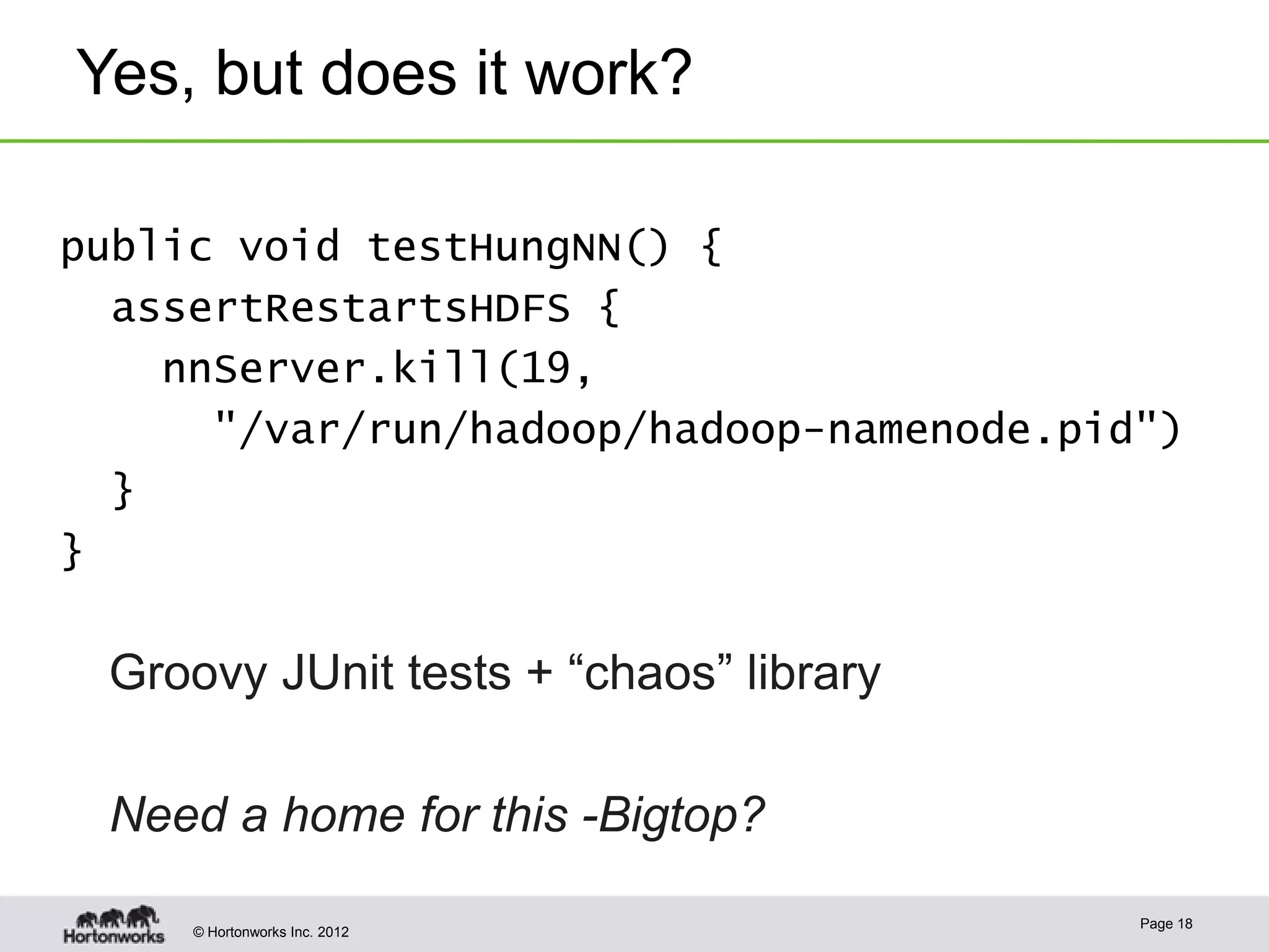Yes, but does it work?

public void testHungNN() {
  assertRestartsHDFS {
    nnServer.kill(19,
      "/var/run/hadoop/hadoop-namenode.pid")
  }
}

 Groovy JUnit tests + “chaos” library

 Need a home for this -Bigtop?
                                          Page 18
     © Hortonworks Inc. 2012
 