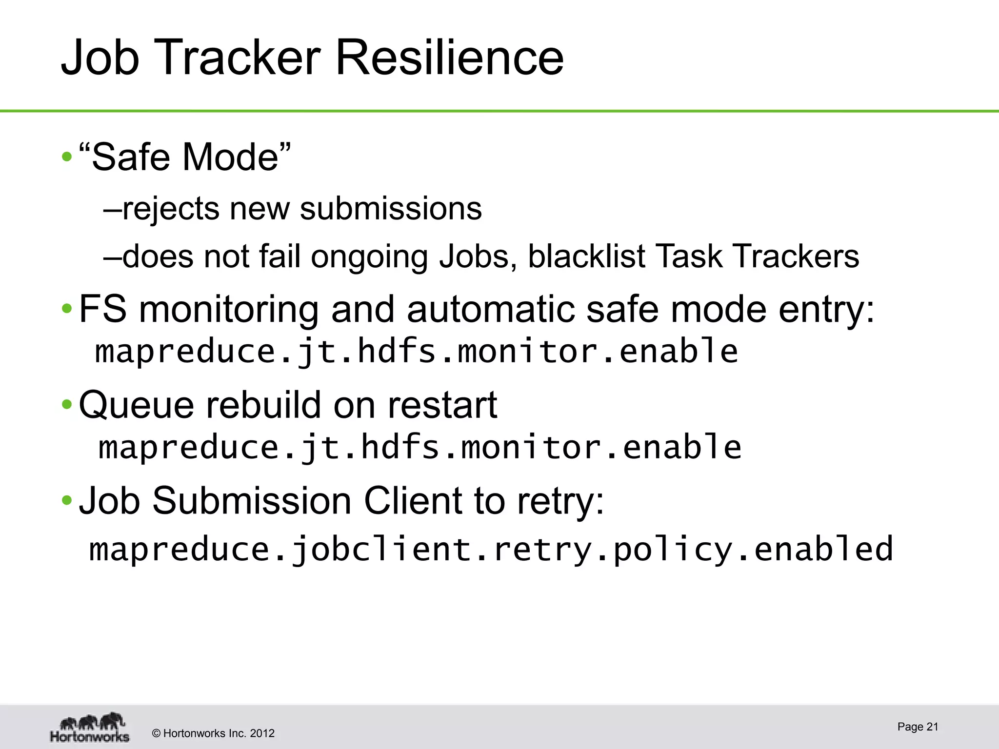 Job Tracker Resilience
• “Safe Mode”
  –rejects new submissions
  –does not fail ongoing Jobs, blacklist Task Trackers
• FS monitoring and automatic safe mode entry:
  mapreduce.jt.hdfs.monitor.enable
• Queue rebuild on restart
  mapreduce.jt.hdfs.monitor.enable
• Job Submission Client to retry:
 mapreduce.jobclient.retry.policy.enabled




                                                         Page 21
     © Hortonworks Inc. 2012
 