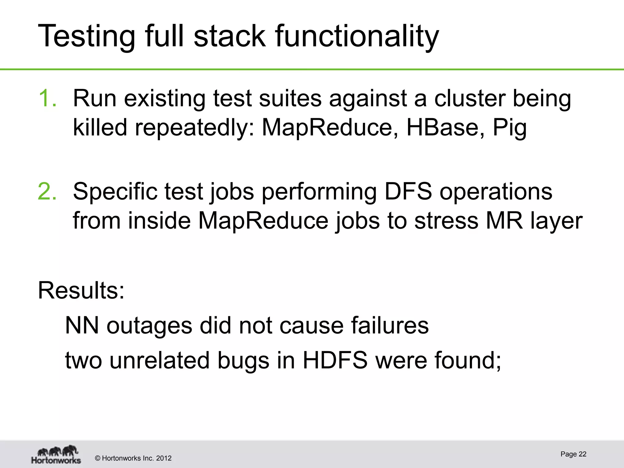 Testing full stack functionality
1. Run existing test suites against a cluster being
   killed repeatedly: MapReduce, HBase, Pig

2. Specific test jobs performing DFS operations
   from inside MapReduce jobs to stress MR layer

Results:
  NN outages did not cause failures
  two unrelated bugs in HDFS were found;


                                                 Page 22
     © Hortonworks Inc. 2012
 