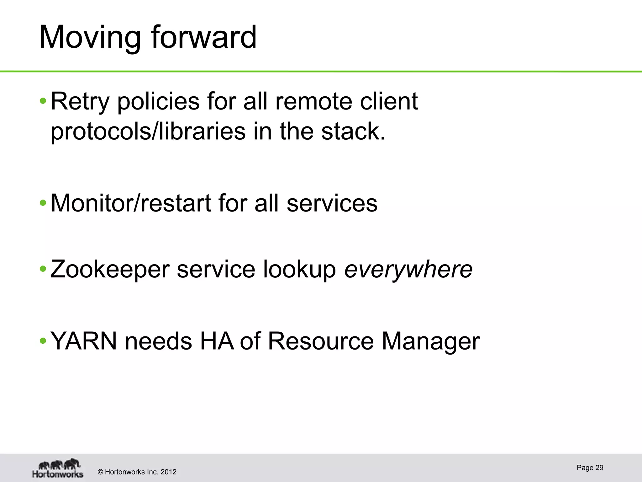 Moving forward
• Retry policies for all remote client
  protocols/libraries in the stack.

• Monitor/restart for all services

• Zookeeper service lookup everywhere

• YARN needs HA of Resource Manager



                                         Page 29
     © Hortonworks Inc. 2012
 
