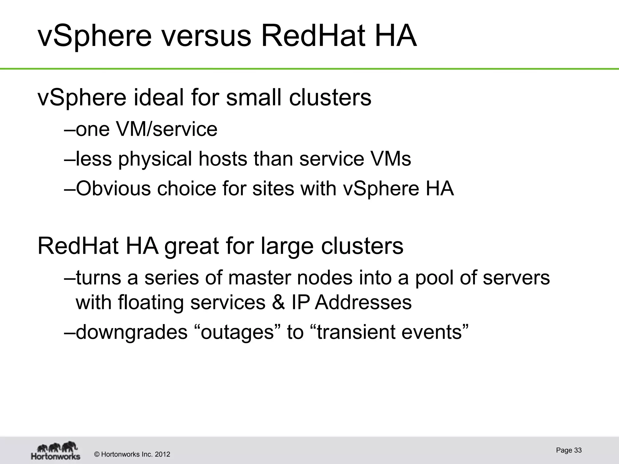 vSphere versus RedHat HA
vSphere ideal for small clusters
  –one VM/service
  –less physical hosts than service VMs
  –Obvious choice for sites with vSphere HA

RedHat HA great for large clusters
  –turns a series of master nodes into a pool of servers
   with floating services & IP Addresses
  –downgrades “outages” to “transient events”




                                                           Page 33
     © Hortonworks Inc. 2012
 