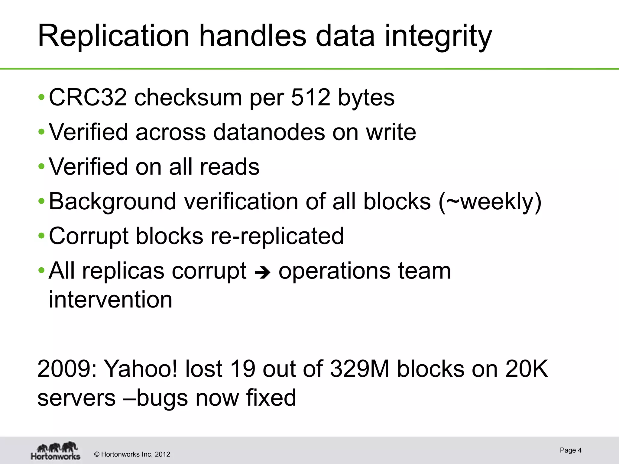 Replication handles data integrity
• CRC32 checksum per 512 bytes
• Verified across datanodes on write
• Verified on all reads
• Background verification of all blocks (~weekly)
• Corrupt blocks re-replicated
• All replicas corrupt  operations team
  intervention

2009: Yahoo! lost 19 out of 329M blocks on 20K
servers –bugs now fixed
                                                    Page 4
     © Hortonworks Inc. 2012
 