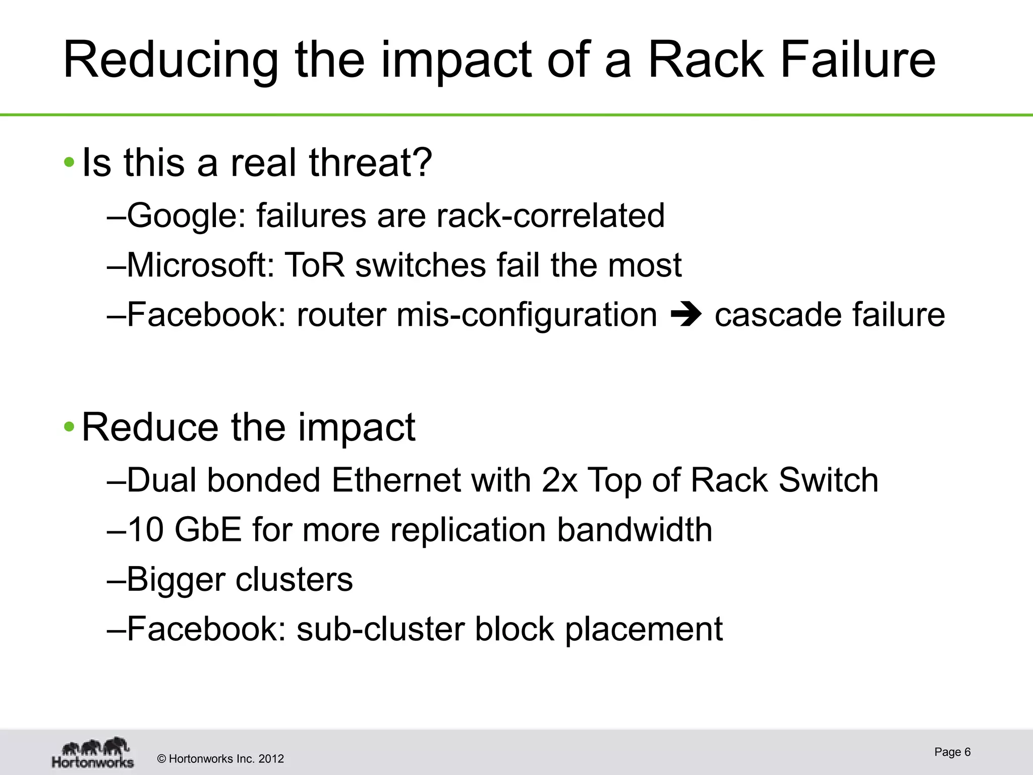 Reducing the impact of a Rack Failure
• Is this a real threat?
  –Google: failures are rack-correlated
  –Microsoft: ToR switches fail the most
  –Facebook: router mis-configuration  cascade failure


• Reduce the impact
  –Dual bonded Ethernet with 2x Top of Rack Switch
  –10 GbE for more replication bandwidth
  –Bigger clusters
  –Facebook: sub-cluster block placement


                                                      Page 6
      © Hortonworks Inc. 2012
 