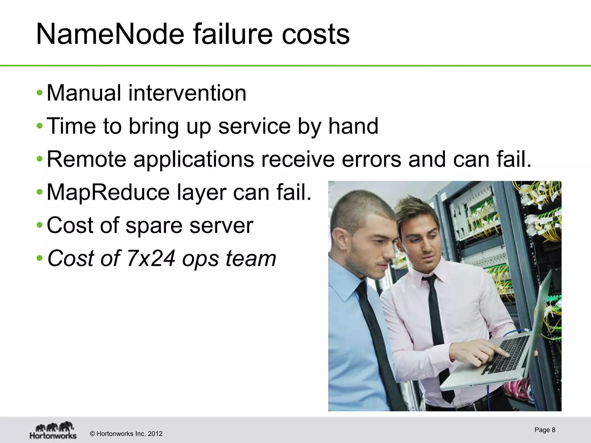 NameNode failure costs
• Manual intervention
• Time to bring up service by hand
• Remote applications receive errors and can fail.
• MapReduce layer can fail.
• Cost of spare server
• Cost of 7x24 ops team




                                                     Page 8
     © Hortonworks Inc. 2012
 