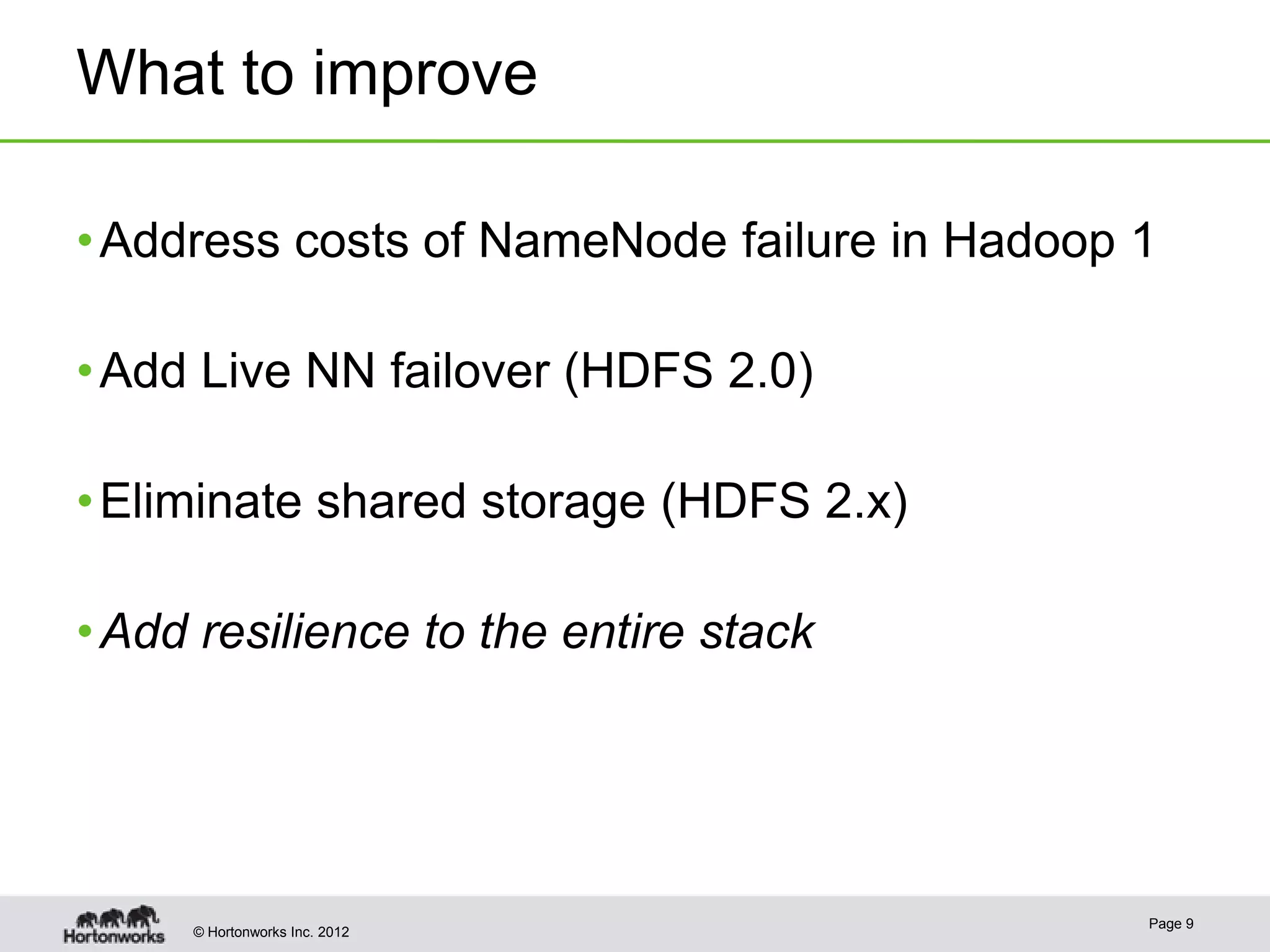 What to improve

• Address costs of NameNode failure in Hadoop 1

• Add Live NN failover (HDFS 2.0)

• Eliminate shared storage (HDFS 2.x)

• Add resilience to the entire stack




                                              Page 9
     © Hortonworks Inc. 2012
 