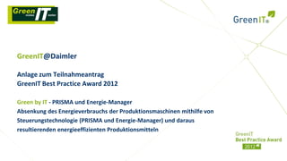 GreenIT@Daimler

Anlage zum Teilnahmeantrag
GreenIT Best Practice Award 2012

Green by IT - PRISMA und Energie-Manager
Absenkung des Energieverbrauchs der Produktionsmaschinen mithilfe von
Steuerungstechnologie (PRISMA und Energie-Manager) und daraus
resultierenden energieeffizienten Produktionsmitteln
 
