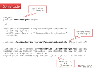 Some code             CDI / Spring
                      (if you want)


@Inject
private ProcessEngine engine;

[…]

Deployment deployment = engine.getRepositoryService()
  .createDeployment()                                        Services to talk
  .addClasspathResource("diagrams/fox-invoice.bpmn")          to the engine
  .deploy();


engine.getRuntimeService().startProcessInstanceByKey("fox-invoice");


List<Task> list = engine.getTaskService().createTaskQuery().list();
HashMap<String, Object> variables = new HashMap<String, Object>();
variables.put("approver", "bernd");
engine.getTaskService().complete(list.get(0).getId(), variables);

                                            Use TX / JTA /
                                                  EJB
                                            (if you want)
 