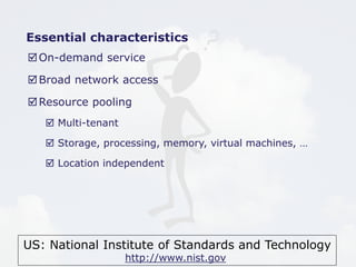 US: National Institute of Standards and Technology
http://www.nist.gov
Essential characteristics
On-demand service
Broad network access
Resource pooling
 Multi-tenant
 Storage, processing, memory, virtual machines, …
 Location independent
 