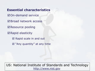 US: National Institute of Standards and Technology
http://www.nist.gov
Essential characteristics
On-demand service
Broad network access
Resource pooling
Rapid elasticity
 Rapid scale in and out
 “Any quantity” at any time
 