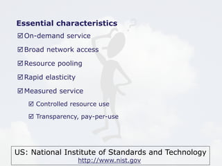 US: National Institute of Standards and Technology
http://www.nist.gov
Essential characteristics
On-demand service
Broad network access
Resource pooling
Rapid elasticity
Measured service
 Controlled resource use
 Transparency, pay-per-use
 