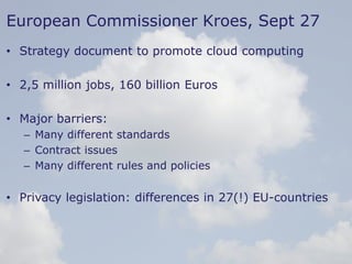 45
European Commissioner Kroes, Sept 27
• Strategy document to promote cloud computing
• 2,5 million jobs, 160 billion Euros
• Major barriers:
– Many different standards
– Contract issues
– Many different rules and policies
• Privacy legislation: differences in 27(!) EU-countries
 