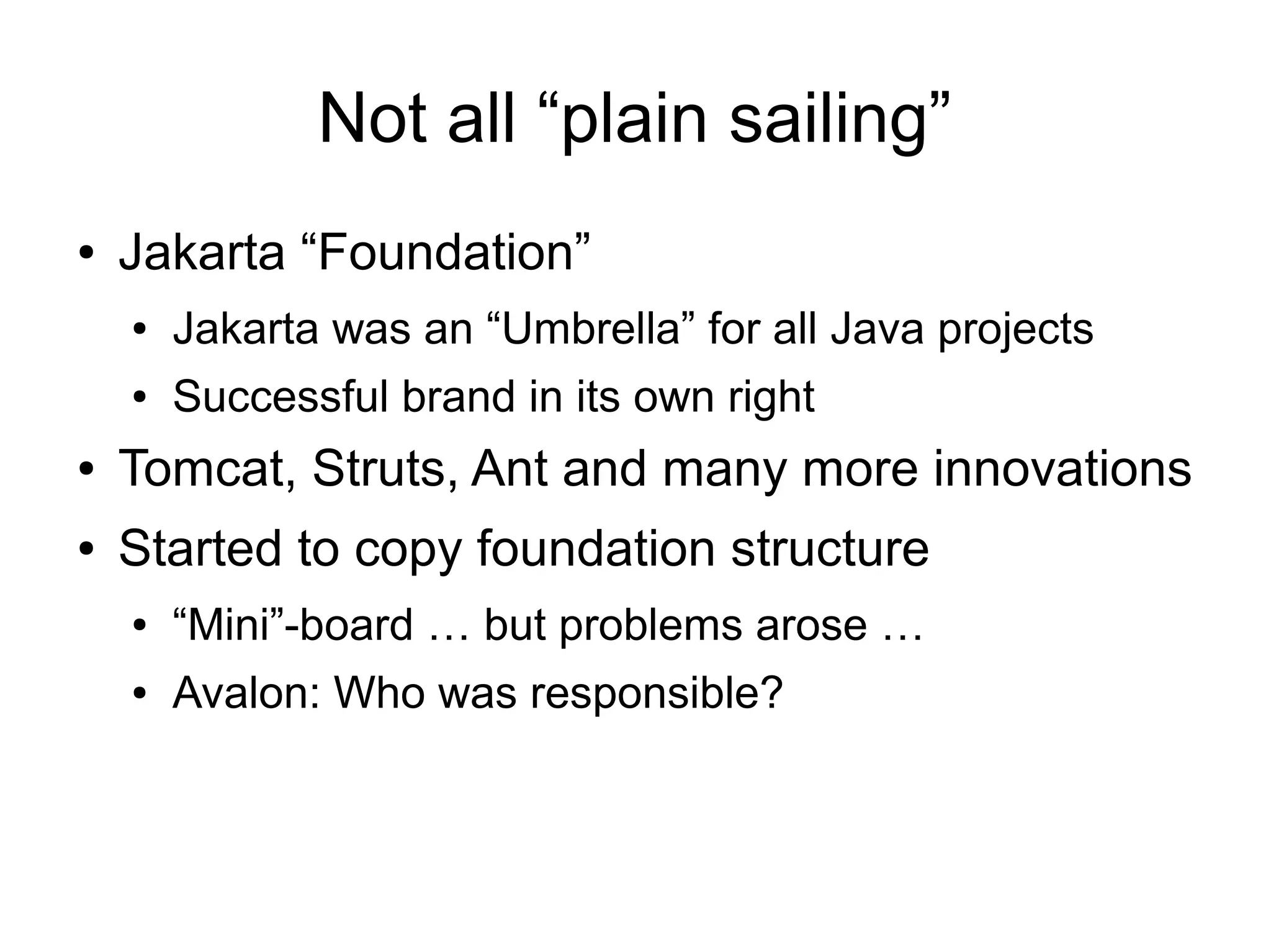 Not all “plain sailing”
●   Jakarta “Foundation”
    ●   Jakarta was an “Umbrella” for all Java projects
    ●   Successful brand in its own right
●   Tomcat, Struts, Ant and many more innovations
●   Started to copy foundation structure
    ●   “Mini”-board … but problems arose …
    ●   Avalon: Who was responsible?
 