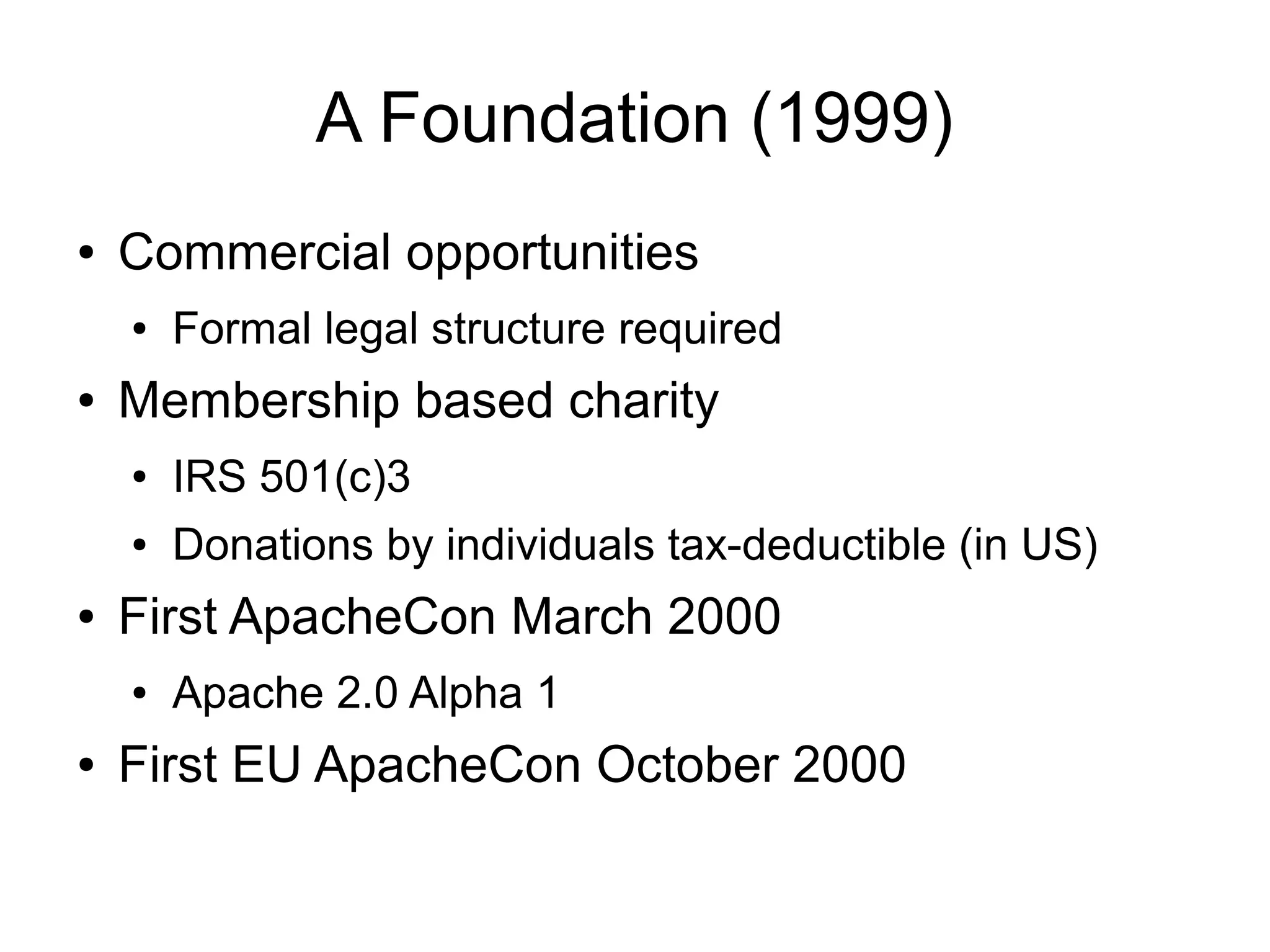 A Foundation (1999)
●   Commercial opportunities
    ●   Formal legal structure required
●   Membership based charity
    ●   IRS 501(c)3
    ●   Donations by individuals tax-deductible (in US)
●   First ApacheCon March 2000
    ●   Apache 2.0 Alpha 1
●   First EU ApacheCon October 2000
 