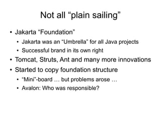 Not all “plain sailing”
●   Jakarta “Foundation”
    ●   Jakarta was an “Umbrella” for all Java projects
    ●   Successful brand in its own right
●   Tomcat, Struts, Ant and many more innovations
●   Started to copy foundation structure
    ●   “Mini”-board … but problems arose …
    ●   Avalon: Who was responsible?
 