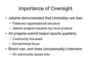 Importance of Oversight
●   Jakarta demonstrated that Umbrellas are bad
    ●   Flattened organisational structure
    ●   Jakarta projects became top level projects
●   All projects submit board reports quarterly
    ●   Community focussed
    ●   Not technical focus
●   Board can, and does (occasionally) intervene
    ●   On community issues only
 