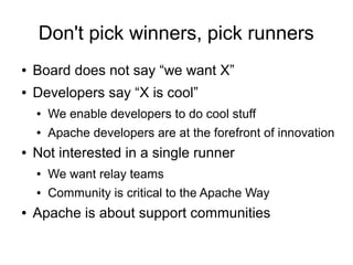 Don't pick winners, pick runners
●   Board does not say “we want X”
●   Developers say “X is cool”
    ●   We enable developers to do cool stuff
    ●   Apache developers are at the forefront of innovation
●   Not interested in a single runner
    ●   We want relay teams
    ●   Community is critical to the Apache Way
●   Apache is about support communities
 