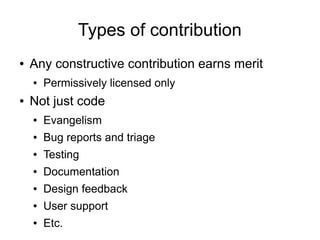 Types of contribution
●   Any constructive contribution earns merit
    ●   Permissively licensed only
●   Not just code
    ●   Evangelism
    ●   Bug reports and triage
    ●   Testing
    ●   Documentation
    ●   Design feedback
    ●   User support
    ●   Etc.
 