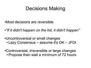 Decisions Making

Most decisions are reversible
●




“If it didn't happen on the list, it didn't happen”
●




Uncontroversial or small changes
●

● Lazy Consensus – assume it's OK – JFDI




Controversial, irreversible or large changes
●

● Propose then wait a minimum of 72 hours
 