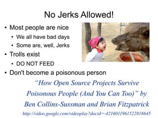 No Jerks Allowed!
●   Most people are nice
    ●   We all have bad days
    ●   Some are, well, Jerks
●   Trolls exist
    ●   DO NOT FEED
●   Don't become a poisonous person
              “How Open Source Projects Survive
            Poisonous People (And You Can Too)” by
           Ben Collins-Sussman and Brian Fitzpatrick
          http://video.google.com/videoplay?docid=-4216011961522818645
 