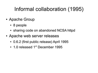 Informal collaboration (1995)
●   Apache Group
    ●   8 people
    ●   sharing code on abandoned NCSA httpd
●   Apache web server releases
    ●   0.6.2 (first public release) April 1995
    ●
        1.0 released 1st December 1995
 