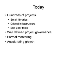 Today
●   Hundreds of projects
    ●   Small libraries
    ●   Critical infrastructure
    ●   End user tools
●   Well defined project governance
●   Formal mentoring
●   Accelerating growth
 