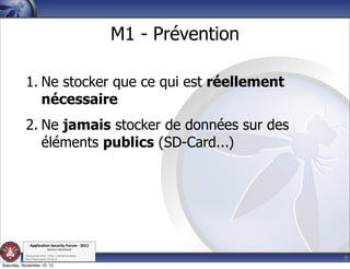 M1 - Prévention

           1. Ne stocker que ce qui est réellement
              nécessaire
           2. Ne jamais stocker de données sur des
              éléments publics (SD-Card...)




               Applica'on*Security*Forum*3*2012*
                               Western'Switzerland'
           '

                                                                               9
           708'novembre'2012'0'Y0Parc'/'Yverdon0les0Bains'
           h?ps://www.appsec0forum.ch'

Saturday, November 10, 12
 