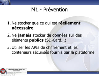 M1 - Prévention

           1. Ne stocker que ce qui est réellement
              nécessaire
           2. Ne jamais stocker de données sur des
              éléments publics (SD-Card...)
           3. Utiliser les APIs de chiffrement et les
              conteneurs sécurisés fournis par la plateforme.


               Applica'on*Security*Forum*3*2012*
                               Western'Switzerland'
           '

                                                                               9
           708'novembre'2012'0'Y0Parc'/'Yverdon0les0Bains'
           h?ps://www.appsec0forum.ch'

Saturday, November 10, 12
 