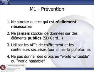 M1 - Prévention

           1. Ne stocker que ce qui est réellement
              nécessaire
           2. Ne jamais stocker de données sur des
              éléments publics (SD-Card...)
           3. Utiliser les APIs de chiffrement et les
              conteneurs sécurisés fournis par la plateforme.
           4. Ne pas donner des droits en “world writeable”
              ou “world readable”
               Applica'on*Security*Forum*3*2012*
                               Western'Switzerland'
           '

                                                                               9
           708'novembre'2012'0'Y0Parc'/'Yverdon0les0Bains'
           h?ps://www.appsec0forum.ch'

Saturday, November 10, 12
 